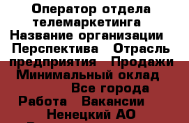 Оператор отдела телемаркетинга › Название организации ­ Перспектива › Отрасль предприятия ­ Продажи › Минимальный оклад ­ 25 000 - Все города Работа » Вакансии   . Ненецкий АО,Великовисочное с.